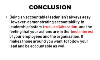 CONCLUSION
• Being an accountable leader isn’t always easy.
However, demonstrating accountability in
leadership fosters trust, collaboration, and the
feeling that your actions are in the best interest
of your employees and the organization. It
makes those around you want to follow your
lead and be accountable as well.
 