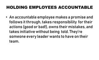 HOLDING EMPLOYEES ACCOUNTABLE
• An accountable employee makes a promise and
follows it through, takes responsibility for their
actions (good or bad!), owns their mistakes, and
takes initiative without being told. They’re
someone every leader wants to have on their
team.
 