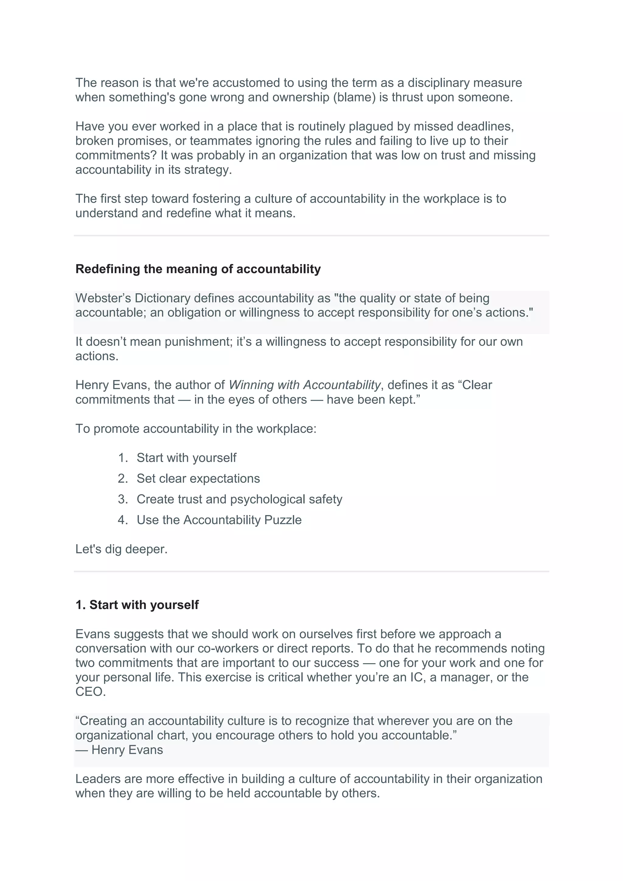 The reason is that we're accustomed to using the term as a disciplinary measure
when something's gone wrong and ownership (blame) is thrust upon someone.
Have you ever worked in a place that is routinely plagued by missed deadlines,
broken promises, or teammates ignoring the rules and failing to live up to their
commitments? It was probably in an organization that was low on trust and missing
accountability in its strategy.
The first step toward fostering a culture of accountability in the workplace is to
understand and redefine what it means.
Redefining the meaning of accountability
Webster’s Dictionary defines accountability as "the quality or state of being
accountable; an obligation or willingness to accept responsibility for one’s actions."
It doesn’t mean punishment; it’s a willingness to accept responsibility for our own
actions.
Henry Evans, the author of Winning with Accountability, defines it as “Clear
commitments that — in the eyes of others — have been kept.”
To promote accountability in the workplace:
1. Start with yourself
2. Set clear expectations
3. Create trust and psychological safety
4. Use the Accountability Puzzle
Let's dig deeper.
1. Start with yourself
Evans suggests that we should work on ourselves first before we approach a
conversation with our co-workers or direct reports. To do that he recommends noting
two commitments that are important to our success — one for your work and one for
your personal life. This exercise is critical whether you’re an IC, a manager, or the
CEO.
“Creating an accountability culture is to recognize that wherever you are on the
organizational chart, you encourage others to hold you accountable.”
— Henry Evans
Leaders are more effective in building a culture of accountability in their organization
when they are willing to be held accountable by others.
 