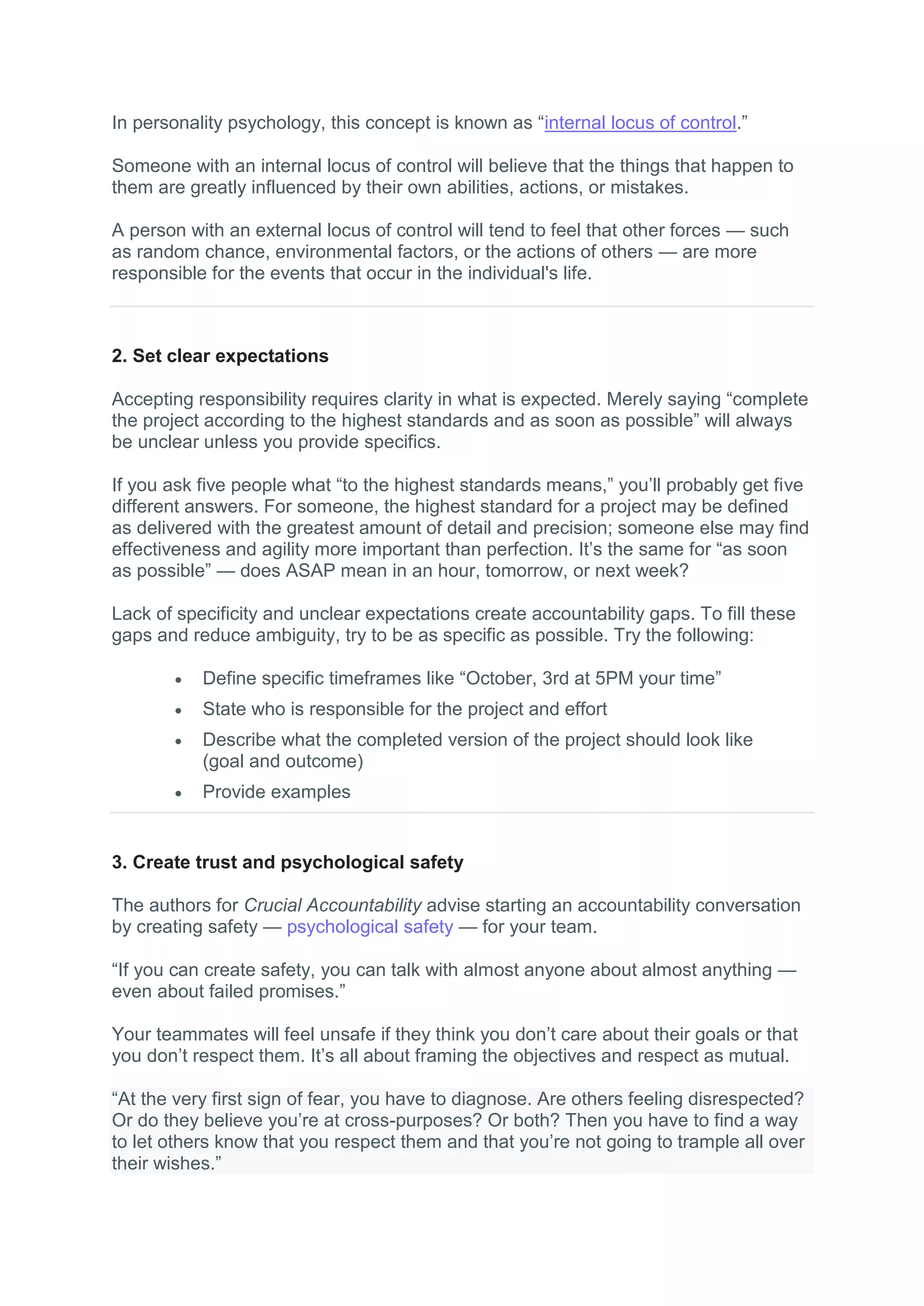In personality psychology, this concept is known as “internal locus of control.”
Someone with an internal locus of control will believe that the things that happen to
them are greatly influenced by their own abilities, actions, or mistakes.
A person with an external locus of control will tend to feel that other forces — such
as random chance, environmental factors, or the actions of others — are more
responsible for the events that occur in the individual's life.
2. Set clear expectations
Accepting responsibility requires clarity in what is expected. Merely saying “complete
the project according to the highest standards and as soon as possible” will always
be unclear unless you provide specifics.
If you ask five people what “to the highest standards means,” you’ll probably get five
different answers. For someone, the highest standard for a project may be defined
as delivered with the greatest amount of detail and precision; someone else may find
effectiveness and agility more important than perfection. It’s the same for “as soon
as possible” — does ASAP mean in an hour, tomorrow, or next week?
Lack of specificity and unclear expectations create accountability gaps. To fill these
gaps and reduce ambiguity, try to be as specific as possible. Try the following:
 Define specific timeframes like “October, 3rd at 5PM your time”
 State who is responsible for the project and effort
 Describe what the completed version of the project should look like
(goal and outcome)
 Provide examples
3. Create trust and psychological safety
The authors for Crucial Accountability advise starting an accountability conversation
by creating safety — psychological safety — for your team.
“If you can create safety, you can talk with almost anyone about almost anything —
even about failed promises.”
Your teammates will feel unsafe if they think you don’t care about their goals or that
you don’t respect them. It’s all about framing the objectives and respect as mutual.
“At the very first sign of fear, you have to diagnose. Are others feeling disrespected?
Or do they believe you’re at cross-purposes? Or both? Then you have to find a way
to let others know that you respect them and that you’re not going to trample all over
their wishes.”
 