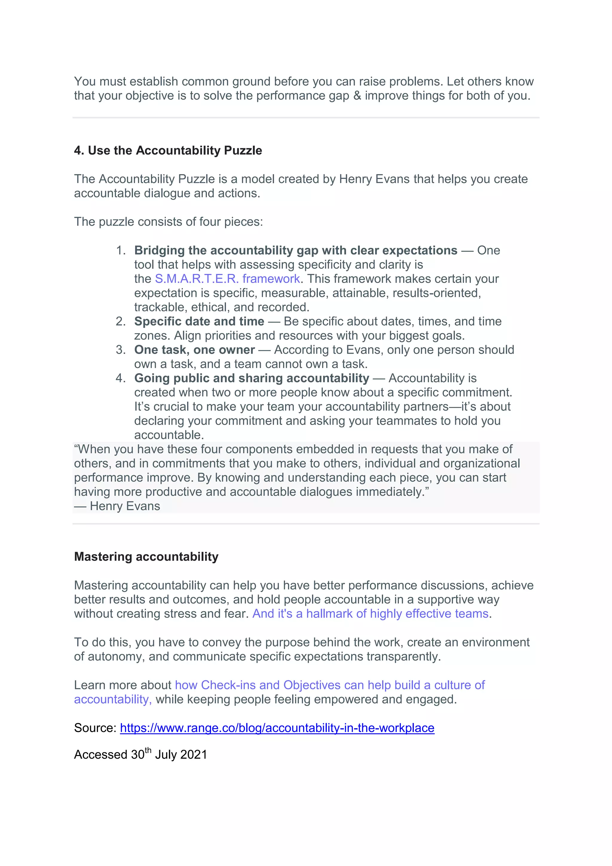 You must establish common ground before you can raise problems. Let others know
that your objective is to solve the performance gap & improve things for both of you.
4. Use the Accountability Puzzle
The Accountability Puzzle is a model created by Henry Evans that helps you create
accountable dialogue and actions.
The puzzle consists of four pieces:
1. Bridging the accountability gap with clear expectations — One
tool that helps with assessing specificity and clarity is
the S.M.A.R.T.E.R. framework. This framework makes certain your
expectation is specific, measurable, attainable, results-oriented,
trackable, ethical, and recorded.
2. Specific date and time — Be specific about dates, times, and time
zones. Align priorities and resources with your biggest goals.
3. One task, one owner — According to Evans, only one person should
own a task, and a team cannot own a task.
4. Going public and sharing accountability — Accountability is
created when two or more people know about a specific commitment.
It’s crucial to make your team your accountability partners—it’s about
declaring your commitment and asking your teammates to hold you
accountable.
“When you have these four components embedded in requests that you make of
others, and in commitments that you make to others, individual and organizational
performance improve. By knowing and understanding each piece, you can start
having more productive and accountable dialogues immediately.”
— Henry Evans
Mastering accountability
Mastering accountability can help you have better performance discussions, achieve
better results and outcomes, and hold people accountable in a supportive way
without creating stress and fear. And it's a hallmark of highly effective teams.
To do this, you have to convey the purpose behind the work, create an environment
of autonomy, and communicate specific expectations transparently.
Learn more about how Check-ins and Objectives can help build a culture of
accountability, while keeping people feeling empowered and engaged.
Source: https://www.range.co/blog/accountability-in-the-workplace
Accessed 30th
July 2021
 