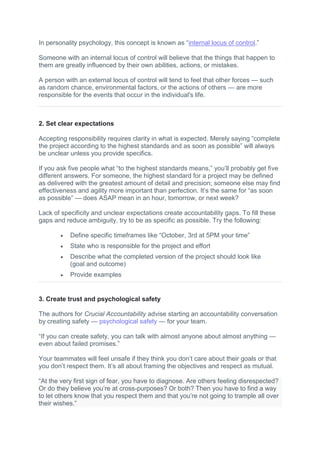 In personality psychology, this concept is known as “internal locus of control.”
Someone with an internal locus of control will believe that the things that happen to
them are greatly influenced by their own abilities, actions, or mistakes.
A person with an external locus of control will tend to feel that other forces — such
as random chance, environmental factors, or the actions of others — are more
responsible for the events that occur in the individual's life.
2. Set clear expectations
Accepting responsibility requires clarity in what is expected. Merely saying “complete
the project according to the highest standards and as soon as possible” will always
be unclear unless you provide specifics.
If you ask five people what “to the highest standards means,” you’ll probably get five
different answers. For someone, the highest standard for a project may be defined
as delivered with the greatest amount of detail and precision; someone else may find
effectiveness and agility more important than perfection. It’s the same for “as soon
as possible” — does ASAP mean in an hour, tomorrow, or next week?
Lack of specificity and unclear expectations create accountability gaps. To fill these
gaps and reduce ambiguity, try to be as specific as possible. Try the following:
 Define specific timeframes like “October, 3rd at 5PM your time”
 State who is responsible for the project and effort
 Describe what the completed version of the project should look like
(goal and outcome)
 Provide examples
3. Create trust and psychological safety
The authors for Crucial Accountability advise starting an accountability conversation
by creating safety — psychological safety — for your team.
“If you can create safety, you can talk with almost anyone about almost anything —
even about failed promises.”
Your teammates will feel unsafe if they think you don’t care about their goals or that
you don’t respect them. It’s all about framing the objectives and respect as mutual.
“At the very first sign of fear, you have to diagnose. Are others feeling disrespected?
Or do they believe you’re at cross-purposes? Or both? Then you have to find a way
to let others know that you respect them and that you’re not going to trample all over
their wishes.”
 