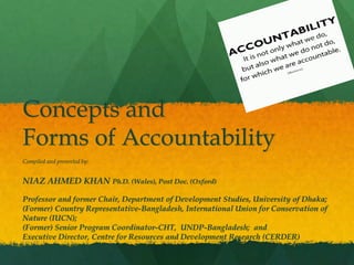 Concepts and
Forms of Accountability
Compiled and presented by:
NIAZ AHMED KHAN Ph.D. (Wales), Post Doc. (Oxford)
Professor and former Chair, Department of Development Studies, University of Dhaka;
(Former) Country Representative-Bangladesh, International Union for Conservation of
Nature (IUCN);
(Former) Senior Program Coordinator-CHT, UNDP-Bangladesh; and
Executive Director, Centre for Resources and Development Research (CERDER)
 