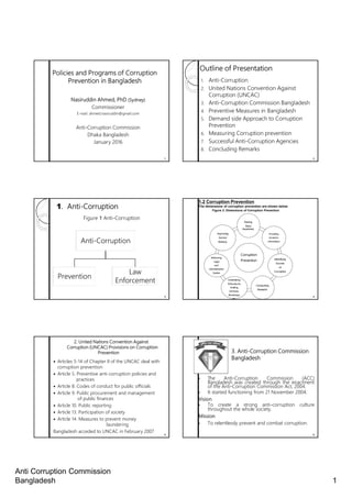 Anti Corruption Commission
Bangladesh 1
Policies and Programs of Corruption
Prevention in Bangladesh
Nasiruddin Ahmed, PhD (Sydney)
Commissioner
E-mail: ahmed.nasiruddin@gmail.com
Anti-Corruption Commission
Dhaka Bangladesh
January 2016
1
Outline of Presentation
1. Anti-Corruption
2. United Nations Convention Against
Corruption (UNCAC)
3. Anti-Corruption Commission Bangladesh
4. Preventive Measures in Bangladesh
5. Demand side Approach to Corruption
Prevention
6. Measuring Corruption prevention
7. Successful Anti-Corruption Agencies
8. Concluding Remarks
2
1. Anti-Corruption
Figure 1 Anti-Corruption
3
Anti-Corruption
Prevention
Law
Enforcement
4
Corruption
Prevention
Raising
Mass
Awareness
Providing
Access to
Information
Identifying
Sources
of
Corruption
Conducting
Research
Undertaking
Advocacy by
Holding
Seminars,
Workshops
etc
Reforming
Legal
and
Administrative
System
Improving
Service
Delivery
1.2 Corruption Prevention
The dimensions of corruption prevention are shown below
Figure 3: Dimensions of Corruption Prevention
2. United Nations Convention Against
Corruption (UNCAC) Provisions on Corruption
Prevention
Articles 5-14 of Chapter II of the UNCAC deal with
corruption prevention
Article 5. Preventive anti-corruption policies and
practices
Article 8. Codes of conduct for public officials
Article 9. Public procurement and management
of public finances
Article 10. Public reporting
Article 13. Participation of society
Article 14. Measures to prevent money
laundering
Bangladesh acceded to UNCAC in February 2007
5
• The Anti-Corruption Commission (ACC)
Bangladesh was created through the enactment
of the Anti-Corruption Commission Act, 2004.
• It started functioning from 21 November 2004.
Vision
• To create a strong anti-corruption culture
throughout the whole society.
Mission
• To relentlessly prevent and combat corruption.
3. Anti-Corruption Commission
Bangladesh
6
 