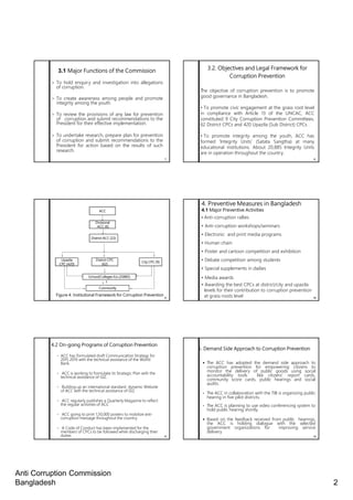 Anti Corruption Commission
Bangladesh 2
7
3.1 Major Functions of the Commission
• To hold enquiry and investigation into allegations
of corruption.
• To create awareness among people and promote
integrity among the youth.
• To review the provisions of any law for prevention
of corruption and submit recommendations to the
President for their effective implementation.
• To undertake research, prepare plan for prevention
of corruption and submit recommendations to the
President for action based on the results of such
research.
3.2. Objectives and Legal Framework for
Corruption Prevention
The objective of corruption prevention is to promote
good governance in Bangladesh.
• To promote civic engagement at the grass root level
in compliance with Article 13 of the UNCAC, ACC
constituted 9 City Corruption Prevention Committees,
62 District CPCs and 420 Upazila (Sub District) CPCs .
• To promote integrity among the youth, ACC has
formed ‘Integrity Units’ (Satata Sangtha) at many
educational institutions. About 20,885 Integrity Units
are in operation throughout the country.
8
9
Figure 4: Institutional Framework for Corruption Prevention
ACC
Divisional
ACC (6)
District ACC (22)
Upazila
CPC (420)
District CPC
(62)
City CPC (9)
School/Colleges IUs (20885)
Community
4. Preventive Measures in Bangladesh
4.1 Major Preventive Activities
• Anti-corruption rallies
• Anti-corruption workshops/seminars
• Electronic and print media programs
• Human chain
• Poster and cartoon competition and exhibition
• Debate competition among students
• Special supplements in dailies
• Media awards
• Awarding the best CPCs at district/city and upazila
levels for their contribution to corruption prevention
at grass-roots level 10
11
4.2 On-going Programs of Corruption Prevention
◦ ACC has formulated draft Communication Strategy for
2015 2019 with the technical assistance of the World
Bank.
◦ ACC is working to formulate its Strategic Plan with the
technical assistance of GIZ.
◦ Building up an international standard dynamic Website
of ACC with the technical assistance of GIZ.
◦ ACC regularly publishes a Quarterly Magazine to reflect
the regular activities of ACC
◦ ACC going to print 1,50,000 posters to mobilize anti-
corruption message throughout the country.
◦ A Code of Conduct has been implemented for the
members of CPCs to be followed while discharging their
duties
5. Demand Side Approach to Corruption Prevention
The ACC has adopted the demand side approach to
corruption prevention for empowering citizens to
monitor the delivery of public goods using social
accountability tools like citizens’ report cards,
community score cards, public hearings and social
audits.
• The ACC in collaboration with the TIB is organizing public
hearing in five pilot districts.
• The ACC is planning to use video conferencing system to
hold public hearing shortly.
Based on the feedback received from public hearings,
the ACC is holding dialogue with the selected
government organizations for improving service
delivery
12
 