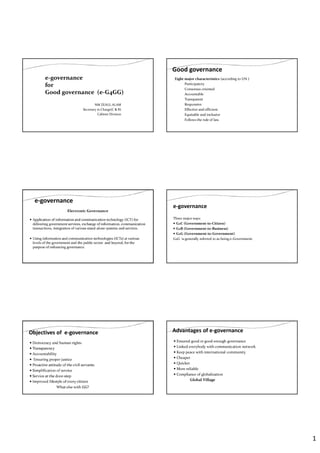 1
NM ZEAUL ALAM
Secretary in Charge(C & R)
Cabinet Division
e-governance
for
Good g0vernance (e-G4GG)
Good governance
Eight major characteristics (according to UN )
Participatory
Consensus oriented
Accountable
Transparent
Responsive
Effective and efficient
Equitable and inclusive
Follows the rule of law.
e-governance
Electronic Governance
Application of information and communication technology (ICT) for
delivering government services, exchange of information, communication
transactions, integration of various stand-alone systems and services.
Using information and communication technologies (ICTs) at various
levels of the government and the public sector and beyond, for the
purpose of enhancing governance.
e-governance
Three major ways:
G2C (Government-to-Citizen)
G2B (Government-to-Business)
G2G (Government-to-Government)
G2G is generally referred to as being e-Government.
Objectives of e-governance
Democracy and human rights
Transparency
Accountability
Ensuring proper justice
Proactive attitude of the civil servants
Simplification of service
Service at the door-step
Improved lifestyle of every citizen
What else with GG?
Advantages of e-governance
Ensured good or good-enough governance
Linked everybody with communication network
Keep peace with international community
Cheaper
Quicker
More reliable
Compliance of globalization
Global Village
 
