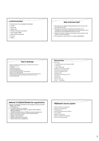 2
e-Communication
Communication by using digital technologies-
E-mails
Voice mail
Mobile calls
Websites (interactive and static)
Text messages (SMS)
Audio-Video transmission
E-books
Others
Why it become late?
Information super highway through submarine cable connection will
harm national security?
Although the extraordinary development of information and
communication technology highly accepted by the private sector but it
has largely by-passed Bangladesh public sector earlier
Adoption of modern information technologies reduces manpower and
renders many posts redundant.
Our bureaucracy either reluctant to introduce e-governance.
How it working?
Election manifestoof the political party in 2008 parliamentaryelection.
Political commitment
A2i project
Use field administration
Advocacyand motivation
UDC former UISC at rural level
Cabinet Division and A2i project working together
RTI act, ICT act, NIS, GRS, APA
Wider marketof the e-deviceand govt. tax relaxation in the IT device import.
Ensuring uninterrupted electricityand connectivity at the rural level
Physical infrastructure
Now we have
ICT Policy
National Electronic Service System (NESS)
E-tendering
Video conferencing
Support to ICT Task Force (SICT)
Secretariat Internet Backbone
Access to Information (A2I)
Bangla GovNet
ICT Division and department of IT
Info Sarker
RTI Act 2009
ICT Act 2006, 2013
UDC …….. and others.
Reforms in Cabinet Division for e-governance
Creation of Coordination and Reforms Unit and appoint secretary and other
officials, under which
ICT Branch and
E-governance Branch- are working.
Approved standard staff strength of computer cells for Different
Ministries/Divisions
Coordinates digital initiatives of different ministries/organizations
Monitor e-governance activities in the field administration
Support A2i project activities
Organize video conference
Provide secretarial service for SRVS
Monitor online service simplification
National E-Service System
Online submission of applications
Response to the application
Tracking system
Information about the date of delivery
Accountability
Reduces costs and time
Reduces possibilities of harassment
Service at doorstep of people
 