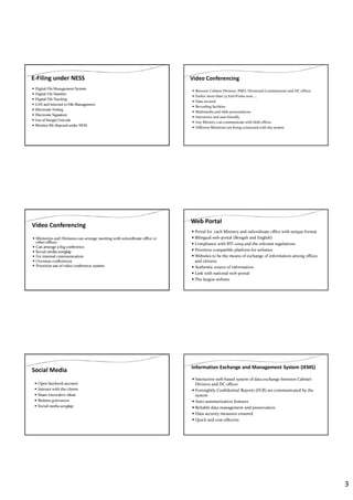 3
E-Filing under NESS
Digital File Management System
Digital File Number
Digital File Tracking
LAN and Internet in File Management
Electronic Noting
Electronic Signature
Use of Bangla Unicode
Monitor file disposal under NESS
Video Conferencing
Between Cabinet Division, PMO, Divisional Commissioner and DC offices
Earlier more than 75 End Points now…..
Data secured
Recording facilities
Multimedia and slide presentations
Interactive and user friendly
Any Ministry can communicate with field offices
Different Ministries are being connected with the system
Video Conferencing
Ministries and Divisions can arrange meeting with subordinate office or
other offices
Can arrange a big conference
Social media songlap
For internal communication
Overseas conferences
Prioritize use of video conference system
Web Portal
Portal for each Ministry and subordinate office with unique format
Bilingual web-portal (Bengali and English)
Compliance with RTI 2009 and the relevant regulations
Prioritize compatible platform for websites
Websites to be the means of exchange of information among offices
and citizens
Authentic source of information
Link with national web-portal
The largest website
Social Media
Open facebook account
Interact with the clients
Share innovative ideas
Redress grievances
Social media songlap
Information Exchange and Management System (IEMS)
Interactive web-based system of data exchange between Cabinet
Division and DC offices
Fortnightly Confidential Reports (FCR) are communicated by the
system
Auto summarization features
Reliable data management and preservation
Data security measures ensured
Quick and cost-effective
 