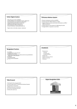 4
Union Digital Canters
More than 4500 centers established
Cabinet Division, A2i, LGD and ICT Division collaborated
Two Entrepreneurs are appointed for each canters
Digital Communications for the rural people
Information about government services
Birth registration, delivery of khatians etc
Scanner, lamination, multimedia projector etc
Digital centers at the urban rural govt. institutions
Grievance Redress System
Ensures transparency and accountability
Central Grievance Redress System is in place
Cabinet Division monitors and collects information on GRS of
different ministries
Cabinet Division took measures for digitizing the system
A digital GRS is in operation on test basis
Bangladesh Position
E-readiness
Young generation is more advanced
People’s access to internet
Preparation of class content and conduct sessions by using multimedia in
primary and secondary education
Freelancers
Learning for earning
Human resource development
………….
Drawbacks
Security issues
Hacking
Counterfeit data
Unauthorized entry
Digital crime
Punitive measures in the law
Balance in use of law
Awareness
Way forward
Training for the young generation
Occupy market share of international software business
E-governance at all sectors
Infrastructures and Connectivity
E-services at the grassroots level
Achieve the vision 2021
Digital Bangladesh 2021
 