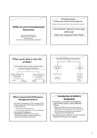 1
Mohammad Mahiuddin Khan
Additional Secretary (Reforms)
Cabinet Division
Government of the People’s Republic of Bangladesh
Perceptions about
Performance of Government Agencies
Government Agencies have not
delivered
what was expected from them
Reduce Quantity of
Government
Increase Quality of
Government
What can be done to solve the
problem?
Government Agencies have not delivered
what was expected from them
Trickle-down
Approach
Direct
Approach
Privatization Traditional
Civil Service Reforms
Increasing Quality of Government
Trickle Down
Approach
Direct
Approach
Performance Agreement Client Charter
E-Government
ISO 9000
E-Procurement
Quality Mark
Enabling
Environment
Peer Reviews
What is Government Performance
Management System?
Performance Management is both a strategic and an
integrated approach to delivering successful results
in organizations by
improving the performanceand
developing the capabilities of teams and individuals
Government Performance
Management (GPMS) consists of a set of
processes that help government organizations
optimize their business performance.
Introduction of GPMS in
Bangladesh
In January 2015 Hon’ble Prime Minister
approved the outlines of the GPMS that
include:
Signing of APA between the Secretaries of
Ministries/Division and the Cabinet Secretary
Evaluating actual achievements against
targets at the end of the year
For the first time, APAs for FY 2014-15 for 48
Ministries/Divisions were signed.
6
 