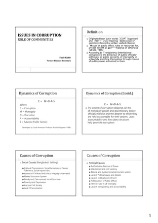 1
ISSUES IN CORRUPTION
ROLE OF COMMUNITIES
Fazle Kabir
Former Finance Secretary
Definition
Originated from Latin words ‘CO ’ (together)
and ‘ P ’ (ruin) meaning ‘destruction of
common interest by certain vested interest’
‘Misuse of public office, rules or resources for
private benefit or gain-…material or otherwise’
(OECD, 1996)
According to ransparency International
corruption is the behaviour of public officials-
politicians or public servants, of improperly or
unlawfully enriching themselves through misuse
of public power entrusted to them.
Dynamics of Corruption
C = M+D-A-S
Where,
C = Corruption
M = Monopoly
D = Discretion
A = Accountability
S = Salaries (Public Sector)
Developed by: South American Professor Robert Klitgaard in 1988
Dynamics of Corruption (Contd.)
C = M+D-A-S
The extent of corruption depends on the
of monopoly power and discretionary power
officials exercise and the degree to which they
are held accountable for their actions. Least
accountability and low salary structure
help promote corruption
Causes of Corruption
Social Causes (Bangladesh Setting)
Cultural Phenomenon: Social Acceptance, Passive
Tolerance, Social Injustice Etc.
Absence Of Values And Ethics: Integrity Underrated
Flawed Education System
Family And Clan-centred Social Structure
Poverty And Deprivation
Inactive Civil Society
Lack Of Sensitization
Political Causes
Authoritative Exercise of Power
Clientelesm and rent-seeking
Illiberal and dysfunctional democratic system
Lack of Political space and debate
Lack of political commitment
Politicization of Public Offices
‘Winner-take-it-all’ mentality
Lack of transparency and accountability
Causes of Corruption
 