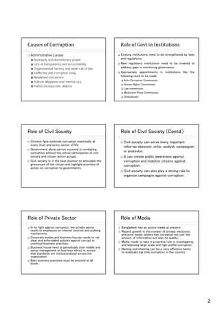 2
Administrative Causes
Monopoly and discretionary power
Lack of transparency and accountability
Organizational Secrecy and weak rule of law
Ineffective anti-corruption body
Weakened civil service
Political allegiance over meritocracy
Politico-bureaucratic alliance
Causes of Corruption Role of Govt in Institutions
Existing institutions need to be strengthened by laws
and regulations.
New regulatory institutions need to be created to
address gaps in monitoring governance.
Appropriate appointments in institutions like the
following need to be made:
Anti-Corruption Commission
Human ights Commission
Law commission
Media and Press Commission
Ombudsman
ole of Civil ociety
Citizens face potential corruption practically at
every level and every sector of life.
Government alone cannot succeed in combating
corruption without the active participation of civil
society and citizen action groups.
Civil society is in the best position to articulate the
grievances of the citizen and highlight priorities of
action on corruption to governments.
ole of Civil ociety (Contd.)
Civil society can serve many important
roles–as observer, critic, analyst, campaigner,
or protestor.
It can create public awareness against
corruption and mobilize citizens against
corruption.
Civil society can also play a strong role to
organize campaigns against corruption.
ole of Private ector
In its fight against corruption, the private sector
needs to emphasize on internal controls and auditing
mechanisms.
Corporate bodies and business houses needs to set
clear and enforceable policies against corrupt or
unethical business practices.
Business house need to periodically train middle and
senior management on business ethics to ensure
that standards are institutionalized across the
organization.
Best business practices must be ensured at all
levels
ole of Media
Bangladesh has an active media at present.
ecent growth in the number of private electronic
and print media outlets has increased not just the
amount of information but also its quality.
Media needs to take a proactive role in investigating
and exposing large scale and high profile corruption.
Naming and shaming can be a very effective tactic
to eradicate big time corruption in the country.
 
