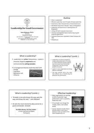 1
2 N D N AT I O N A L I N T E G R I T Y S T R AT E G Y T R A I N I N G
P R O G R A M
B C S A D M I N I S T R AT I O N A C A D E M Y, D H A K A
F E B R U A RY 1 0 , 2 0 1 6 , 0 9 : 3 0 A M
1
Leadership for Good Governance
Atiur Rahman, Ph.D.
Governor
Bangladesh Bank
Outline
• What is Leadership?
• Effective Leadership- Core Principles of Good Leadership
• Governance: Main Characteristics of Good Governance
• Worldwide Governance Indicator: Status of Bangladesh
• Leadership and Governance in Banking Sector of
Bangladesh
• Linking CSR with Corporate Governance
• Initiatives by Bangladesh Bank emphasizing on good
corporate governance
• Corporate Governance stipulated in Bank Company Act
1991
• Wrapping up
2
What is Leadership?
Leadership is an active, living process-- rooted in
character, forged by experience and
communicated by setting examples.
In management theories leadership deals with
- Change
- Inspiration
- Motivation and
- Influence
3
What is Leadership? (contd..)
• Leadership is not about competency
models, personality traits or formulas-
it is about having the lasting energy to
stay true to your vision for positive
change even in the face of most
powerful resistance.
• Leaders in every organization are facing
different challenges;
• The most common and at the same
time difficult one is transforming the
potentials into performance.
4
What is Leadership? (contd..)
• “A leader is one who knows the way, goes the
way, and shows the way.” --John Maxwell
• He who has never learned to obey cannot be a
good commander- Aristotle
5
Too Many Bosses, Too Few Leaders -
A must read book by Rajeev
Peshawaria
Effective Leadership
• Most organizations are working
at 65% of potential- huge
performance void is caused by
leadership void.
• A true leader can change the
society, nation, even whole
world.
• Example: Mahatma Gandhi, Nelson
Mandela, Martin Luther King Jr.,
Abraham Lincoln, our Father of the
Nation Bangabandhu, etc.
6
 