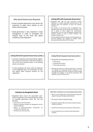 5
Why Good Governance Required
• Sound corporate governance may permit the
supervisor to place more reliance on the
bank’s internal process.
• Good governance is very important in bank
management in order to strengthen the
financial base of the bank and obtain
confidence of the depositors.
25
Linking CSR with Corporate Governance
• Bangladesh Bank (BB) has been proactively pursuing
ingraining of a socially responsible financing ethos in the
corporate goals and objectives of banks and financial
institutions.
• CSR activities in the financial sector of Bangladesh have
expanded several fold over the past few years (8 times in the
last 5 years), in direct support for socioeconomic
empowerment of the less well off population segments with
extensive schemes in areas of health, education and
emergency disaster relief.
• In 2014, Bangladesh Bank has issued structured guidelines for
CSR fund allocation and utilization to facilitate orderly
planning and implementation of CSR initiatives.
26
Linking CSR with Corporate Governance (contd…)
• At present 'Corporate Social Responsibility' together
with 'Corporate Governance' have been branded as
one of the most important factors in the banking
sector in our country.
• It is fast spreading in the sector under the leadership
of the Bangladesh Bank. The combination of these
two aspects offers long-term benefits for any
organization.
27
Linking CSR with Corporate Governance (contd..)
• The benefits in the banking sectors are:
Reducing risk,
Attracting new investors,
Enhancing sustainability.
• Attaining high quality of corporate governance is important
for creating and maintaining investor confidence in the
corporate businesses and more so for banks as they are highly
leveraged and engaged in risk bearing investments with
depositors' funds in a fiduciary role.
28
Initiatives by Bangladesh Bank
• Bangladesh Bank ensures the responsible, value-
driven management and control through the system
of corporate governance, which has four key
elements:
Good relations with shareholders;
Effective cooperation between the Management and the
Supervisory Boards;
System of performance-related compensation for
managers and employees and
Transparent and early reporting.
29
BB’s Own initiatives to ensure Good Governance
• BB has its own strategic plan to implement which reviews the
progress every year through Executive Retreat;
• BB’s support to National Integrity Strategy;
• Recognition award for BB’s own staff and foreign training for
newly recruited ADs;
• Best performer bank award for agriculture credit, CSR, etc,.;
• Journey towards farmers to observe credit disbursement
activities;
30
 