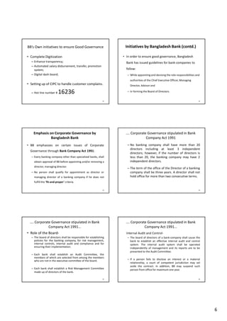6
BB’s Own initiatives to ensure Good Governance
• Complete Digitization
– Enhance transparency;
– Automated salary disbursement, transfer, promotion
system;
– Digital dash-board;
• Setting up of CIPC to handle customer complains.
– Hot line number # 16236
31
Initiatives by Bangladesh Bank (contd.)
• In order to ensure good governance, Bangladesh
Bank has issued guidelines for bank-companies to
follow:
– While appointing and devising the role-responsibilities and
authorities of the Chief Executive Officer, Managing
Director, Advisor and
– In forming the Board of Directors.
32
Emphasis on Corporate Governance by
Bangladesh Bank
• BB emphasizes on certain issues of Corporate
Governance through Bank Company Act 1991:
– Every banking company other than specialized banks, shall
obtain approval of BB before appointing and/or removing a
director, managing director.
– No person shall qualify for appointment as director or
managing director of a banking company if he does not
fulfill the ‘fit-and-proper’ criteria.
33
…. Corporate Governance stipulated in Bank
Company Act 1991
– No banking company shall have more than 20
directors including at least 3 independent
directors; however, if the number of directors is
less than 20, the banking company may have 2
independent directors.
– The term of the office of the Director of a banking
company shall be three years. A director shall not
hold office for more than two consecutive terms.
34
…. Corporate Governance stipulated in Bank
Company Act 1991…
• Role of the Board-
– The board of directors shall be responsible for establishing
policies for the banking company, for risk management,
internal controls, internal audit and compliance and for
ensuring their implementation.
– Each bank shall establish an Audit Committee, the
members of which are selected from among the members
who are not in the executive committee of the board.
– Each bank shall establish a Risk Management Committee
made up of directors of the bank.
35
…. Corporate Governance stipulated in Bank
Company Act 1991…
Internal Audit and Control-
– The board of directors of a bank-company shall cause the
bank to establish an effective internal audit and control
system. The internal audit system shall be operated
independently of management and its reports are to be
presented to the Audit Committee.
– If a person fails to disclose an interest or a material
relationship, a court of competent jurisdiction may set
aside the contract. In addition, BB may suspend such
person from office for maximum one year.
36
 