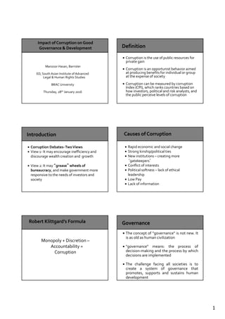 1
Manzoor Hasan, Barrister
ED, South Asian Institute of Advanced
Legal & Human Rights Studies
BRAC University
Thursday, 28th January 2016
Corruption is the use of public resources for
private gain
Corruption is an opportunist behavior aimed
at producing benefits for individual or group
at the expense of society
Corruption can be measured by corruption
Index (CPI), which ranks countries based on
how investors, political and risk analysts, and
the public perceive levels of corruption
Corruption Debates-TwoViews
View 1- It may encourage inefficiency and
discourage wealth creation and growth
View 2: It may “grease” wheels of
bureaucracy, and make government more
responsive to the needs of investors and
society
Rapid economic and social change
Strong kinship/political ties
New institutions – creating more
‘gatekeepers’
Conflict of interests
Political softness – lack of ethical
leadership
Low Pay
Lack of information
Monopoly + Discretion –
Accountability =
Corruption
The concept of "governance" is not new. It
is as old as human civilization
"governance" means: the process of
decision-making and the process by which
decisions are implemented
The challenge facing all societies is to
create a system of governance that
promotes, supports and sustains human
development
 