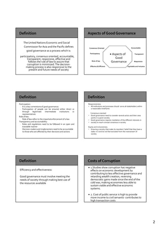 2
The United Nations Economic and Social
Commission for Asia and the Pacific defines
good governance as a process which is:
participatory, consensus oriented, accountable,
transparent, responsive, effective and
follows the rule of law to assure that
corruption is minimized.The decision-
making process is also responsive to the
present and future needs of society
Aspects of
Good
Governance
Consensus Oriented
Participatory
Rule of law
Effective & Efficient
Accountable
Transparent
Responsive
Equitable and inclusive
Participation:
- It is a key cornerstone of good governance.
- Participation of people can be ensured either direct or
through legitimate intermediate institutions or
representatives
Rule of law:
Rule of law refers to the impartial enforcement of a law
Transparency and accountability:
- Rules and regulations need to be followed in an open and
traceable manner
Decision-makers and implementers need to be accountable
to those who are affected by their decisions and actions
Responsiveness:
- All institutions and processes should serve all stakeholders within
a reasonable timeframe
Consensus oriented:
- Good governance need to consider several actors and their view
points in a given society.
- Good governance requires mediation of the different interests in
- society to reach a broad consensus in society
Equity and inclusiveness:
- Ensuring a society that make its members’ belief that they have a
stake in it and do not feel excluded from the mainstream of
society
Efficiency and effectiveness:
Good governance must involve meeting the
needs of society through making best use of
the resources available
1.Studies show corruption has negative
effects on economic development by
contributing to less effective governance and
retarding wealth creation, reversing
democratic gains made since the end of the
cold war, making economies less able to
sustain viable and effective economic
systems.
2. Cost of public service is high to provide
more income to civil servants- contributes to
high transaction costs
 