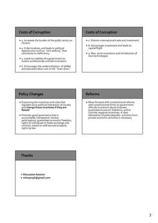 3
3. Increases the burden of the public sector on
citizens
4. It demoralizes, and leads to political
opportunism such as ‘rent seeking” that
contribute to inefficiency
5. Leads to inability of a government to
sustain professionals and administrators
6. Encourages the underutilization of skilled
and educated labor cost or the ‘brain drain’
7. Distorts international trade and investment
8. discourages investment and leads to
capital flight
9. May stunt innovation and introduction of
new technologies
Examining the incentives and rules that
regulate socio-political interaction of society
and change those incentives if they are
flawed
Promote good governance that is
accountable, transparent, honest,
participatory, guarantees economic freedom,
rights of individuals to freely exchange and
contract, based on well secured property
rights by law
Move forward with constitutional reforms
with constitutional limits on government
officials to prevent abuse of power,
guarantee economic freedoms, and to
controls negative incentives.A clear
delineation of political/public activities from
private economic activities is necessary
Discussion Session
mhasan56@gmail.com
 