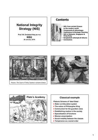 1
National Integrity
Strategy (NIS)
Prof. M. Emdadul Haq MA PhD
NSU
28 January 2016
Contents
NIS: from ancient Greece
to the modern world
Components & Advantages
Institutions & Strategic Planning
NIS in Malaysia, Singapore &
Hong Kong
Bangladeshi attempts & failures
Conclusions
Picture: The Court of Thirty Tyrants in ancient Greece
Searching for the idea of ‘good life’ in ancient Greece
by Socrates & his disciple Plato.
Plato’s Academy Classical example
Platonic Scheme of ‘Ideal State’:
State run Education system
The notion of Philosopher King
Communism for the guardian class
Establishing Justice in the society
Specialization of functions
Women emancipation
Social mobility between the classes
Temperance as a social order
 