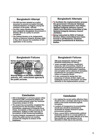 5
The NIS has been adopted as a policy
document to prevent corruption through
institutionalization of integrity among the
members of the public officials.
The NIS (Jatiyo Shudhachar Koushol) has
been adopted by Bangladesh Government in
October 2012 as a policy to prevent
corruption.
The Cabinet Division in its Independent
Review of National Integrity Strategy (NIS)
in May 2013 showed the modalities of NIS
application in the country.
Bangladeshi Attempt Bangladeshi Attempts
To facilitate the implementation process
the government introduced National
Integrity Implementation Unit (NIIU),
National Integrity Advisory Council
(NIAC) and Executive Committee of the
National Integrity Advisory Council
(ECNIAC).
Being instructed by NIIU of Cabinet
Division Ethics Committees have been
formed in all Ministries/ Divisions
including Constitutional & Statutory
Bodies.
Series of integrity failures in public
governance in recent years:
Share market disaster,
Padma bridge scam,
Ministers escaping corruption
charges,
Hallmark scam etc.
Waning image of the public leadership,
judiciary, ACC, enforcement agencies &
the public servants.
Bangladeshi Failures Bangladeshi Failures
TIB in its assessment report in 2014
identified weaknesses as follows:
‘weak oversight functions, insufficient
resources, lack of incentives, dearth of
technical and professional competence of
concerned actors, politicisation, nepotism,
and corruption and an absence of exemplary
punishment for corruption leading to a
culture of impunity/denial’.
It also continued by saying that ‘low
awareness of citizens of their rights and
inadequate access to information’ are other
obstacles in the implementation process.
Conclusion
NIS in Bangladesh is not home grown rather
initiated by ADB, promoted by KOICA and
then currently pursued under the Technical
Cooperation project of JICA.
The project has successfully completed the
ground work for the formation of Ethics
Committees, assignment of Integrity Focal
Points, formulation of NIS work plans by 53
institutions, drafting an NIS road map, &
formulation of NIS monitoring Guidelines.
Forming integrity management committee
within the public service can monitor,
promote the integrity & conduct of the
employees.
Conclusion
For making the current policy effective there
should be also a strategic planning to involve
public in the social movement against
corruption.
A system of transparency & accountability
should also should be maintained to
streamline & monitor financial & public
procurement activities.
Once a sound NIS is implemented, political
leadership would be in a moral position to
provide guidance to public officials as to how
they should act, take decisions & use
discretion in their day to day services.
 
