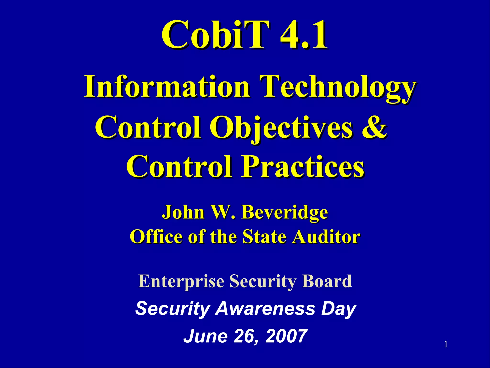 CobiT 4.1   Information Technology Control Objectives &  Control Practices John W. Beveridge Office of the State Auditor Enterprise Security Board Security Awareness Day June 26, 2007 