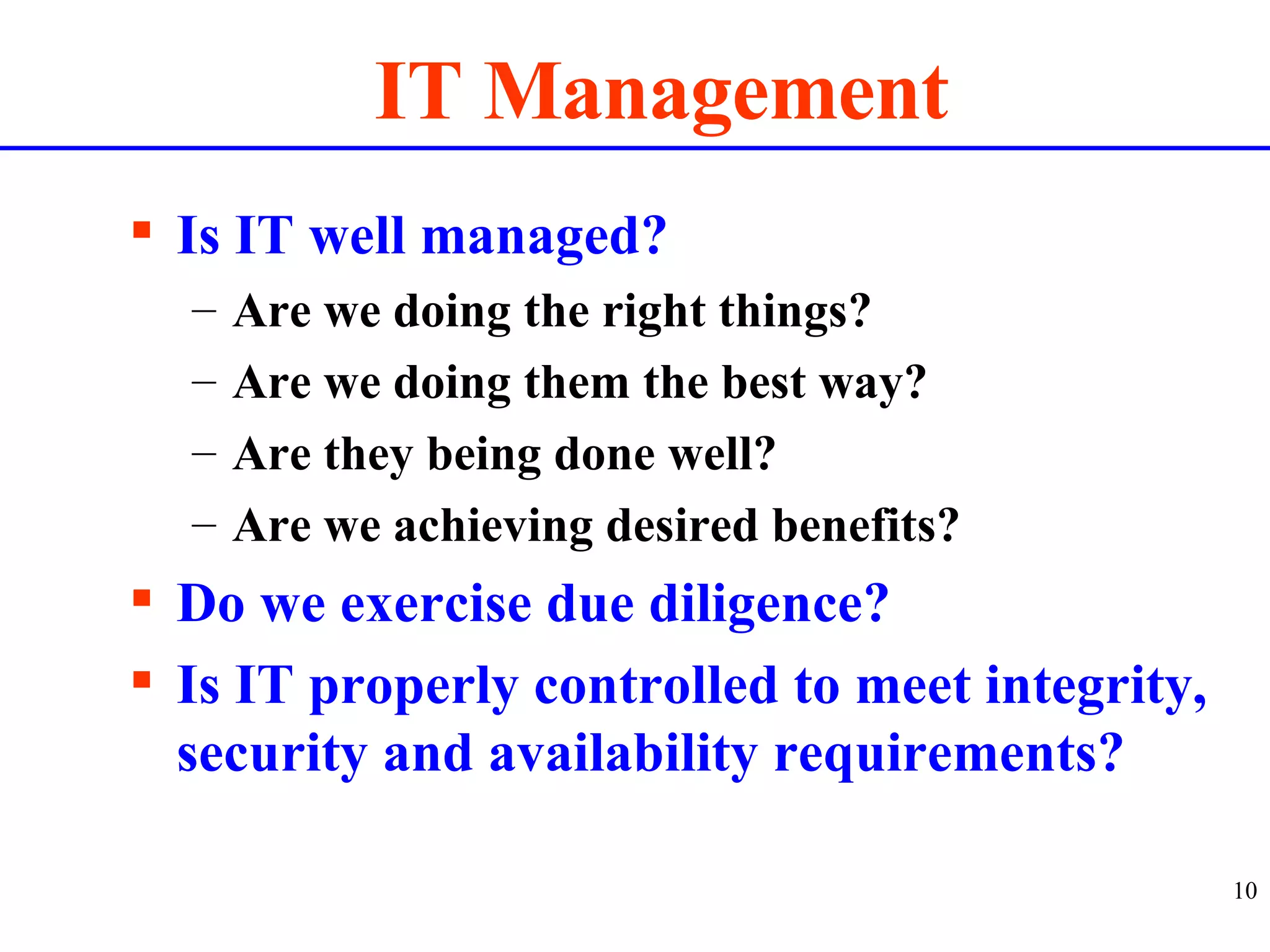 IT Management Is IT well managed? Are we doing the right things? Are we doing them the best way? Are they being done well? Are we achieving desired benefits? Do we exercise due diligence? Is IT properly controlled to meet integrity, security and availability requirements? 