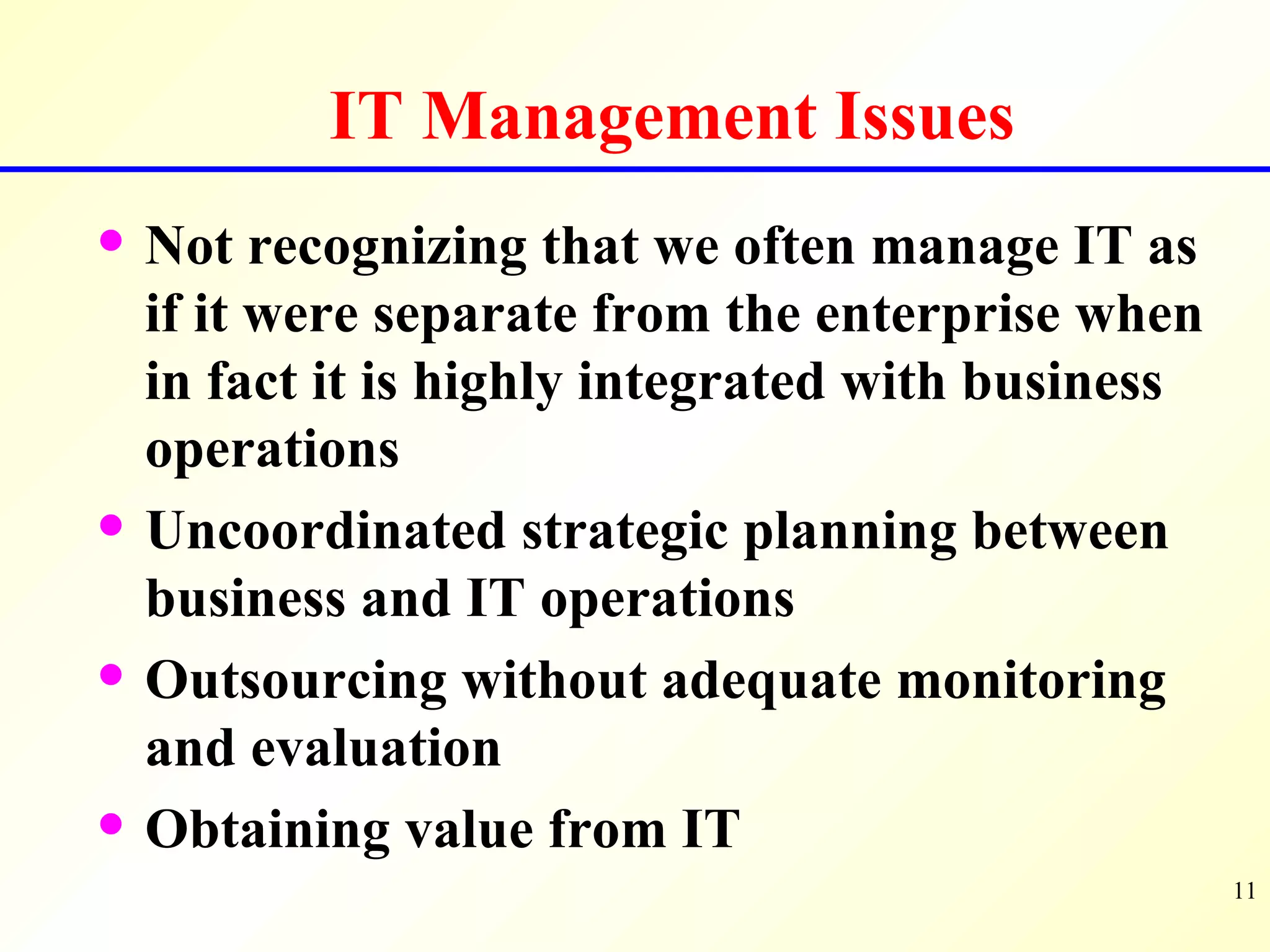 IT Management Issues Not recognizing that we often manage IT as if it were separate from the enterprise when in fact it is highly integrated with business operations Uncoordinated strategic planning between business and IT operations Outsourcing without adequate monitoring and evaluation Obtaining value from IT 