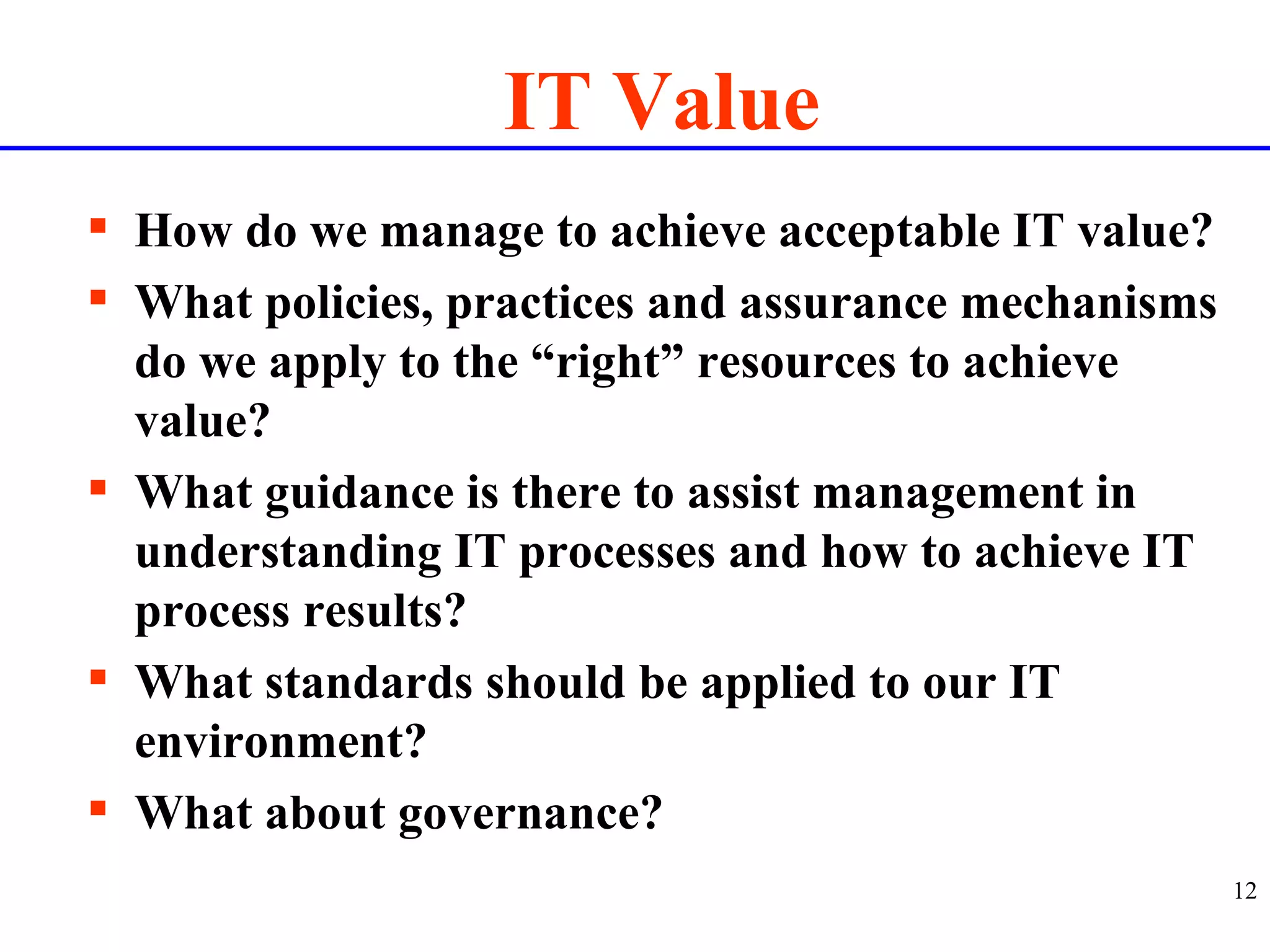 IT Value How do we manage to achieve acceptable IT value? What policies, practices and assurance mechanisms do we apply to the “right” resources to achieve value? What guidance is there to assist management in understanding IT processes and how to achieve IT process results? What standards should be applied to our IT environment? What about governance? 
