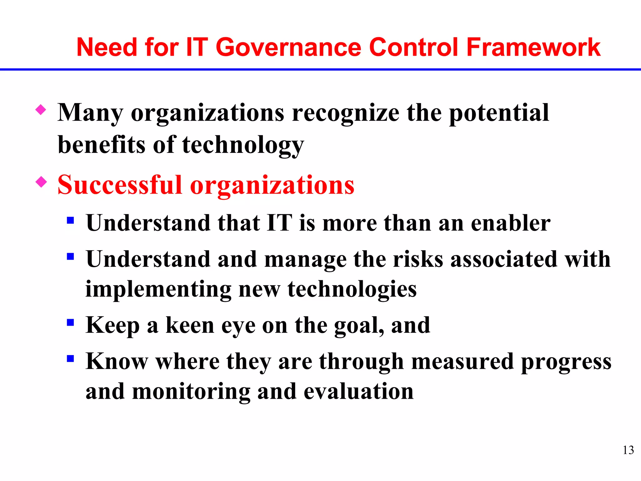 Many organizations recognize the potential benefits of technology Successful organizations Understand that IT is more than an enabler Understand and manage the risks associated with implementing new technologies Keep a keen eye on the goal, and Know where they are through measured progress and monitoring and evaluation Need for IT Governance Control Framework 