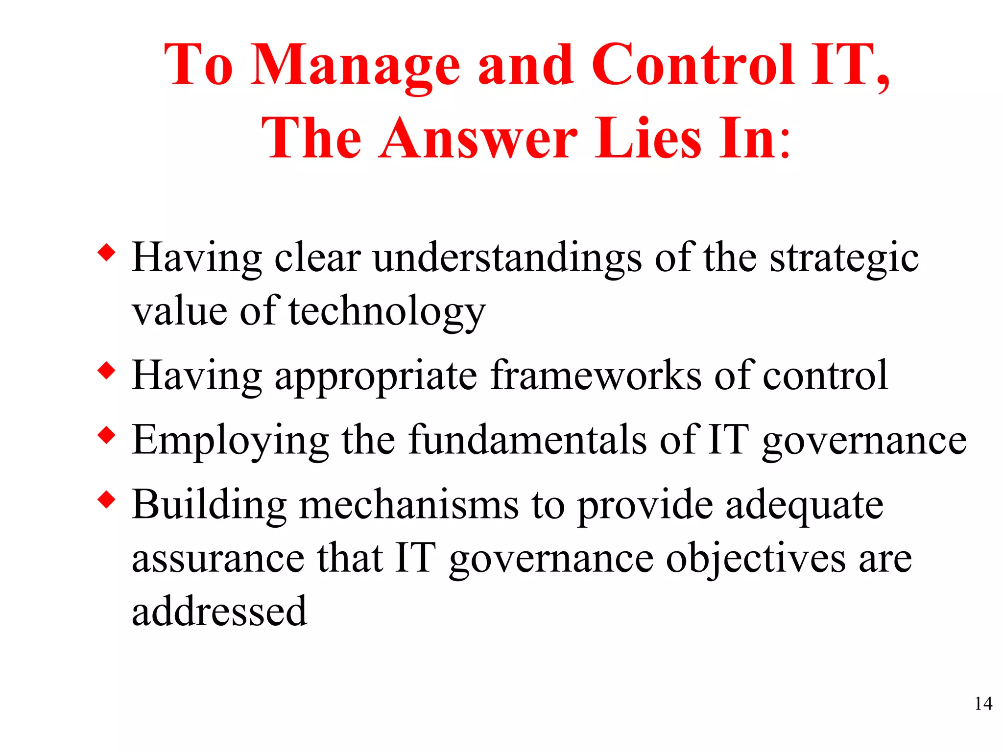 To Manage and Control IT, The Answer Lies In : Having clear understandings of the strategic value of technology Having appropriate frameworks of control Employing the fundamentals of IT governance Building mechanisms to provide adequate assurance that IT governance objectives are addressed  
