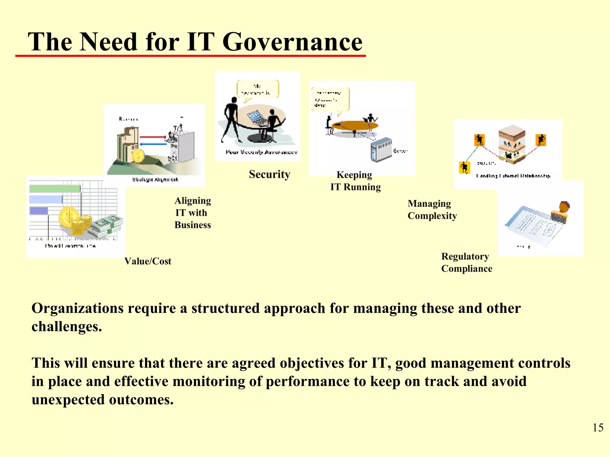 Organizations require a structured approach for managing these and other challenges. This will ensure that there are agreed objectives for IT, good management controls in place and effective monitoring of performance to keep on track and avoid unexpected outcomes. The Need for IT Governance Keeping  IT Running Security Value/Cost Managing  Complexity Aligning IT with  Business Regulatory  Compliance 