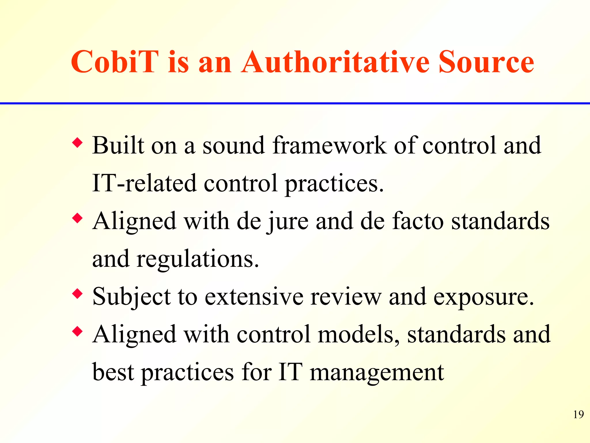CobiT is an Authoritative Source Built on a sound framework of control and IT-related control practices. Aligned with de jure and de facto standards and regulations. Subject to extensive review and exposure. Aligned with control models, standards and best practices for IT management  