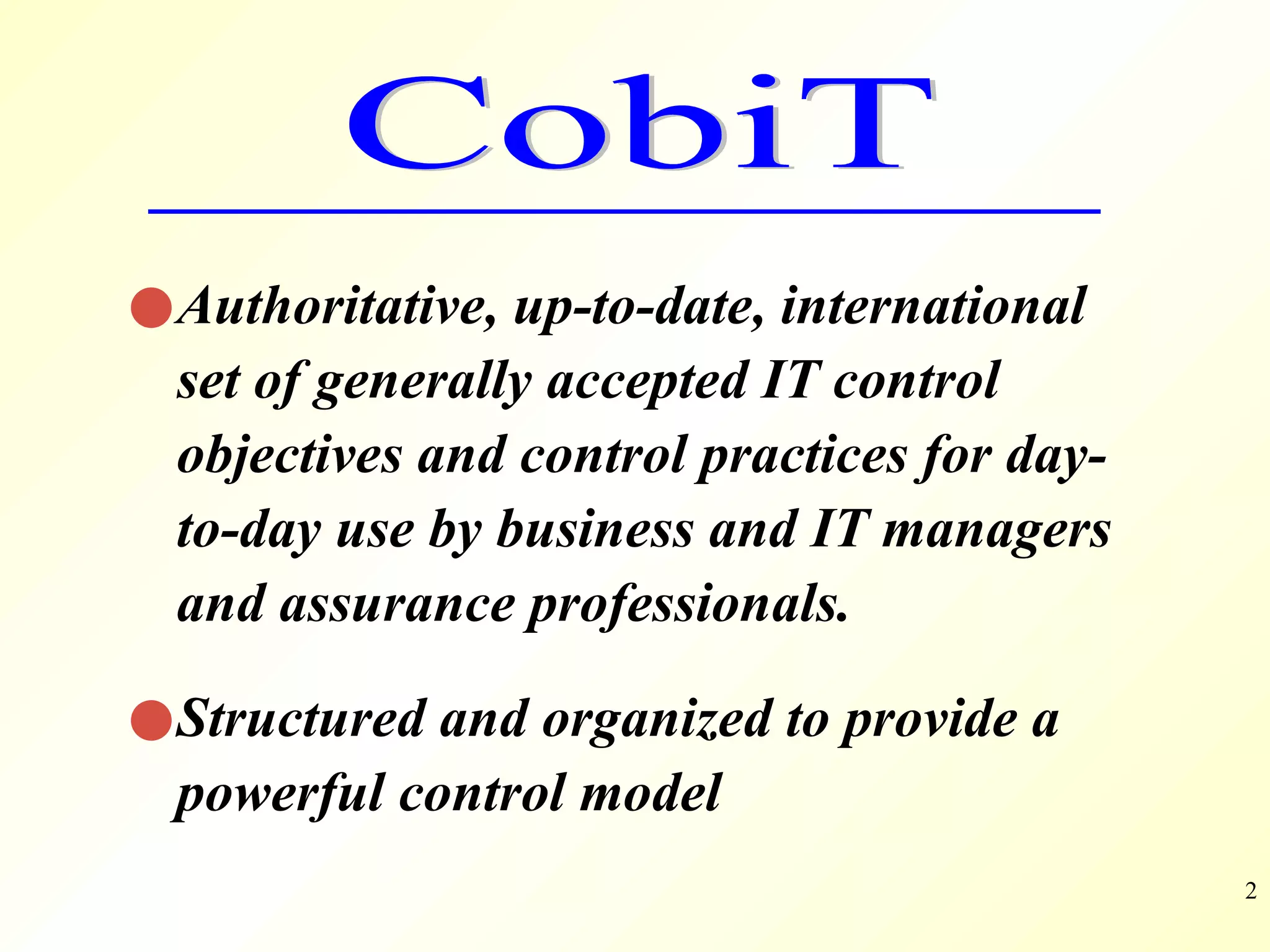 Authoritative, up-to-date, international set of generally accepted IT control objectives and control practices for day-to-day use by business and IT managers and assurance professionals. Structured and organized to provide a powerful control model  CobiT 