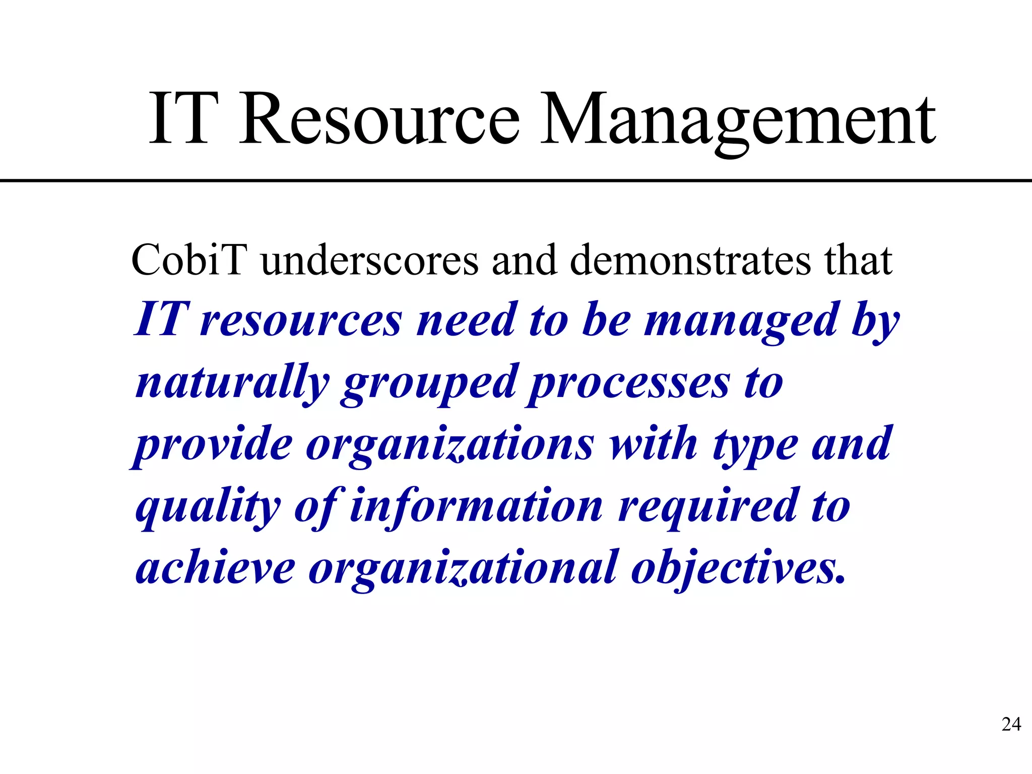 IT Resource Management CobiT underscores and demonstrates that  IT resources need to be managed by naturally grouped processes to provide organizations with type and quality of information required to achieve organizational objectives. 