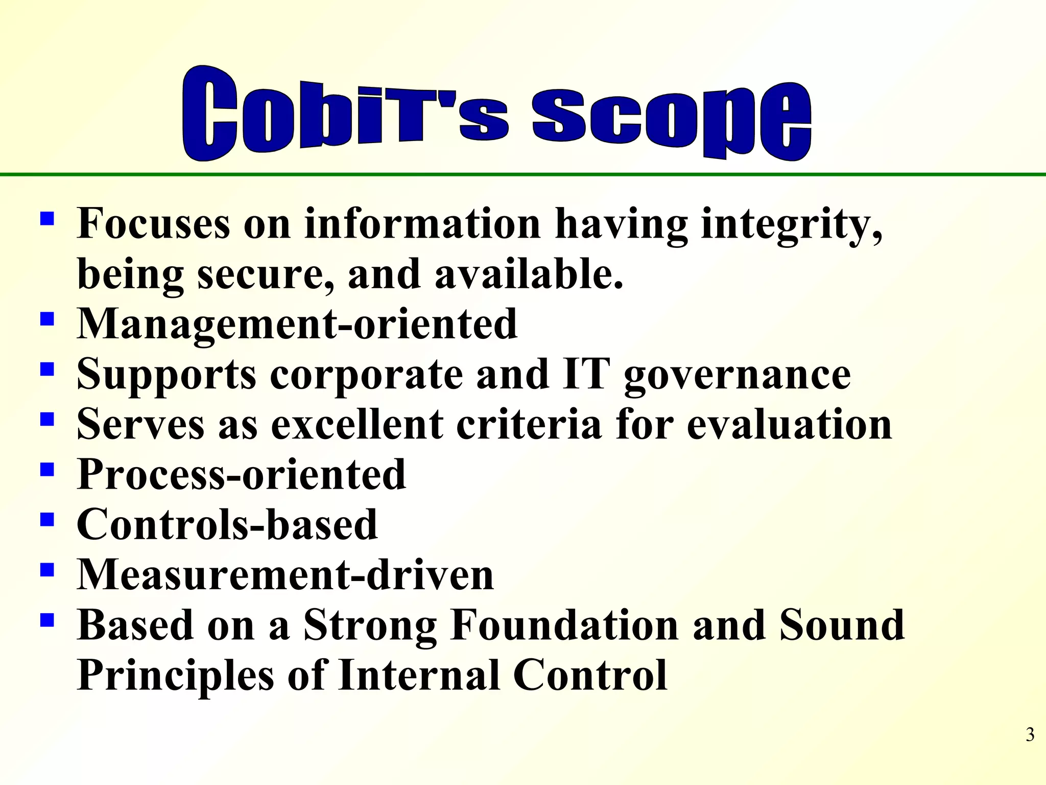 Focuses on information having integrity,  being secure, and available. Management-oriented Supports corporate and IT governance Serves as excellent criteria for evaluation  Process-oriented Controls-based Measurement-driven Based on a Strong Foundation and Sound Principles of Internal Control CobiT's Scope 