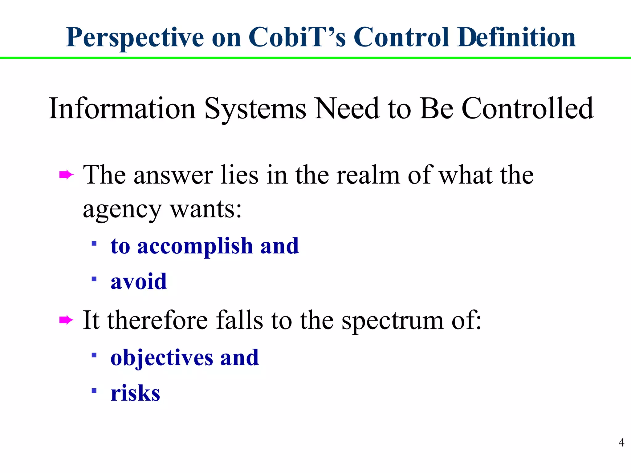 Perspective on CobiT’s Control Definition Information Systems Need to Be Controlled The answer lies in the realm of what the agency wants: to accomplish and avoid It therefore falls to the spectrum of: objectives and risks 