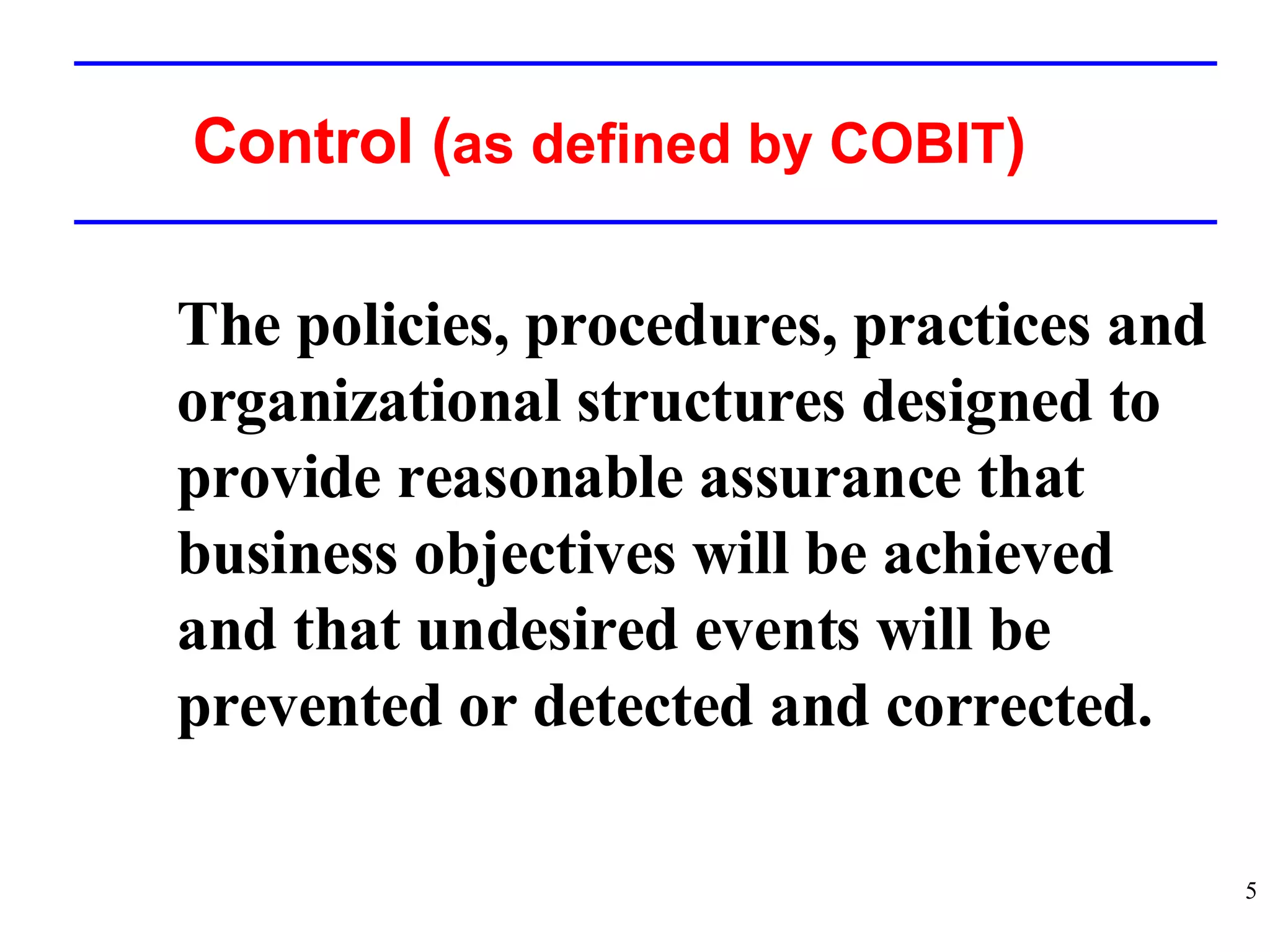 Control ( as defined by COBIT ) The policies, procedures, practices and organizational structures designed to provide reasonable assurance that business objectives will be achieved and that undesired events will be prevented or detected and corrected. 