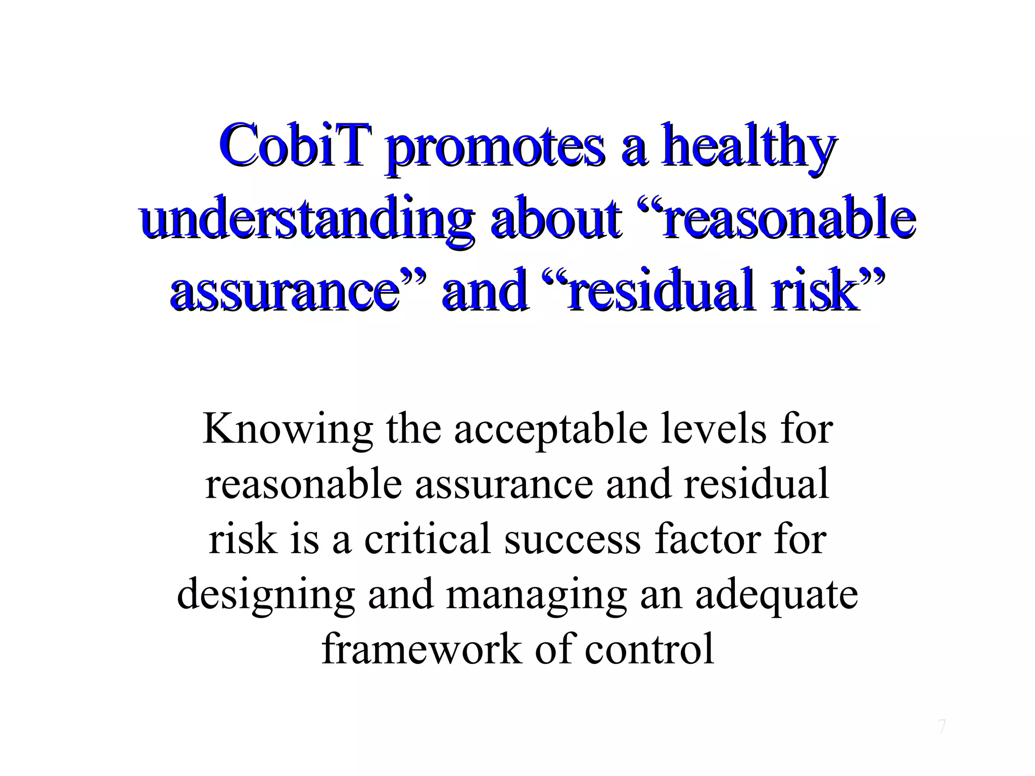 CobiT promotes a healthy understanding about “reasonable assurance” and “residual risk” Knowing the acceptable levels for reasonable assurance and residual risk is a critical success factor for designing and managing an adequate framework of control 