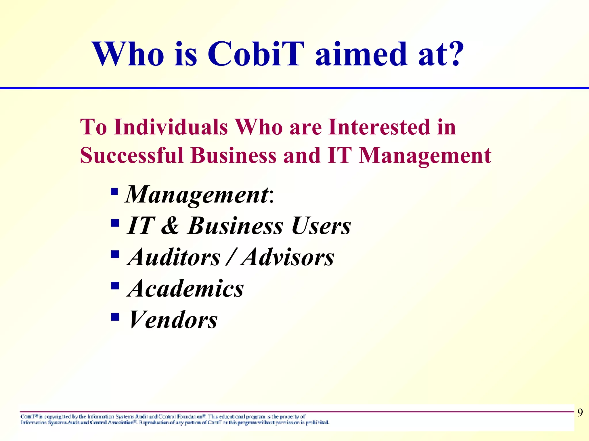 To Individuals Who are Interested in Successful Business and IT Management Management :  IT &   Business Users Auditors / Advisors Academics Vendors Who is CobiT aimed at? 