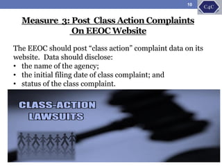 Measure 3: Post Class Action Complaints
On EEOC Website
The EEOC should post “class action” complaint data on its
website. Data should disclose:
• the name of the agency;
• the initial filing date of class complaint; and
• status of the class complaint.
10
 