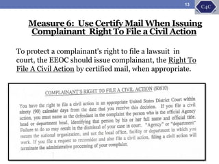Measure 6: Use Certify Mail When Issuing
Complainant Right To File a Civil Action
To protect a complainant's right to file a lawsuit in
court, the EEOC should issue complainant, the Right To
File A Civil Action by certified mail, when appropriate.
13
 