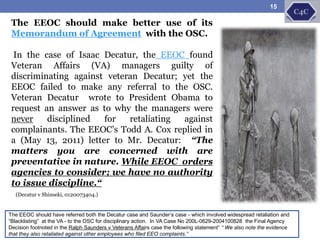 The EEOC should have referred both the Decatur case and Saunder’s case - which involved widespread retaliation and
“Blacklisting” at the VA - to the OSC for disciplinary action. In VA Case No 200L-0629-2004100828 the Final Agency
Decision footnoted in the Ralph Saunders v Veterans Affairs case the following statement” “ We also note the evidence
that they also retaliated against other employees who filed EEO complaints.”
The EEOC should make better use of its
Memorandum of Agreement with the OSC.
In the case of Isaac Decatur, the EEOC found
Veteran Affairs (VA) managers guilty of
discriminating against veteran Decatur; yet the
EEOC failed to make any referral to the OSC.
Veteran Decatur wrote to President Obama to
request an answer as to why the managers were
never disciplined for retaliating against
complainants. The EEOC’s Todd A. Cox replied in
a (May 13, 2011) letter to Mr. Decatur: “The
matters you are concerned with are
preventative in nature. While EEOC orders
agencies to consider; we have no authority
to issue discipline.“
(Decatur v Shinseki, 0120073404.)
15
 