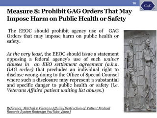 The EEOC should prohibit agency use of GAG
Orders that may impose harm on public health or
safety.
At the very least, the EEOC should issue a statement
opposing a federal agency’s use of such waiver
clauses in an EEO settlement agreement (a.k.a.
GAG order) that precludes an individual right to
disclose wrong-doing to the Office of Special Counsel
where such a disclosure may represent a substantial
and specific danger to public health or safety (i.e.
Veterans Affairs’ patient waiting list abuses.)
Reference: Mitchell v Veterans Affairs [Destruction of Patient Medical
Records-System Redesign YouTube Video.]
Measure 8: Prohibit GAG Orders That May
Impose Harm on Public Health or Safety
16
 