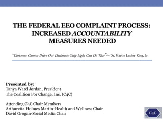 Presented by:
Tanya Ward Jordan, President
The Coalition For Change, Inc. (C4C)
Attending C4C Chair Members
Arthuretta Holmes Martin-Health and Wellness Chair
David Grogan-Social Media Chair
THE FEDERAL EEO COMPLAINT PROCESS:
INCREASED ACCOUNTABILITY
MEASURES NEEDED
“Darkness Cannot Drive Out Darkness; Only Light Can Do That”--- Dr. Martin Luther King, Jr.
 