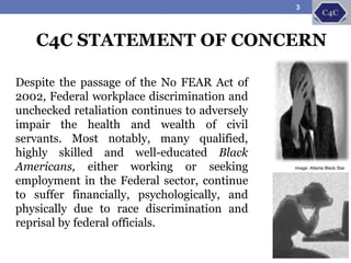 C4C STATEMENT OF CONCERN
Despite the passage of the No FEAR Act of
2002, Federal workplace discrimination and
unchecked retaliation continues to adversely
impair the health and wealth of civil
servants. Most notably, many qualified,
highly skilled and well-educated Black
Americans, either working or seeking
employment in the Federal sector, continue
to suffer financially, psychologically, and
physically due to race discrimination and
reprisal by federal officials.
Image: Atlanta Black Star
3
 