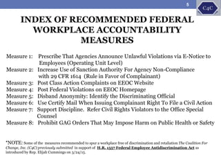Measure 1: Prescribe That Agencies Announce Unlawful Violations via E-Notice to
Employees (Operating Unit Level)
Measure 2: Increase Use of Sanction Authority For Agency Non-Compliance
with 29 CFR 1614 (Rule in Favor of Complainant)
Measure 3: Post Class Action Complaints on EEOC Website
Measure 4: Post Federal Violations on EEOC Homepage
Measure 5: Disband Anonymity: Identify the Discriminating Official
Measure 6: Use Certify Mail When Issuing Complainant Right To File a Civil Action
Measure 7: Support Discipline. Refer Civil Rights Violators to the Office Special
Counsel
Measure 8: Prohibit GAG Orders That May Impose Harm on Public Health or Safety
INDEX OF RECOMMENDED FEDERAL
WORKPLACE ACCOUNTABILITY
MEASURES
*NOTE: Some of the measures recommended to spur a workplace free of discrimination and retaliation The Coalition For
Change, Inc. (C4C) previously submitted in support of H.R. 1557 Federal Employee Antidiscrimination Act as
introduced by Rep. Elijah Cummings on 3/24/15.
5
 