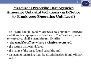 The EEOC should require agencies to announce unlawful
violations to employees via E-notice. The E-notice (e-mail)
to employees shall, at a minimum, identify:
• the specific office where violation occurred,
• the statute that was violated,
• the name of the party found culpable; and
• a statement assuring that the discrimination found will not
recur.
Measure 1: Prescribe That Agencies
Announce Unlawful Violations via E-Notice
to Employees (Operating Unit Level)
6
 