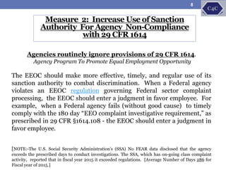 Measure 2: Increase Use of Sanction
Authority For Agency Non-Compliance
with 29 CFR 1614
Agencies routinely ignore provisions of 29 CFR 1614.
Agency Program To Promote Equal Employment Opportunity
The EEOC should make more effective, timely, and regular use of its
sanction authority to combat discrimination. When a Federal agency
violates an EEOC regulation governing Federal sector complaint
processing, the EEOC should enter a judgment in favor employee. For
example, when a Federal agency fails (without good cause) to timely
comply with the 180 day “EEO complaint investigative requirement,” as
prescribed in 29 CFR §1614.108 - the EEOC should enter a judgment in
favor employee.
[NOTE:-The U.S. Social Security Administration’s (SSA) No FEAR data disclosed that the agency
exceeds the prescribed days to conduct investigations. The SSA, which has on-going class complaint
activity, reported that in fiscal year 2015 it exceeded regulations. [Average Number of Days 286 for
Fiscal year of 2015.]
8
 