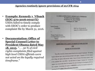• Example: Kennedy v Vilsack
(EOC-570-2016-00127X)
USDA failed to timely comply
with EEOC’s order to produce
complaint file by March 31, 2016.
• Documentation: Office of
Special Counsel Letter to
President Obama dated May
18, 2015. “. . . 50 % of civil
rights complaints filed against
high level USDA officials were
not acted on the legally required
timeframe.”
Agencies routinely ignore provisions of 29 CFR 1614.
9
 