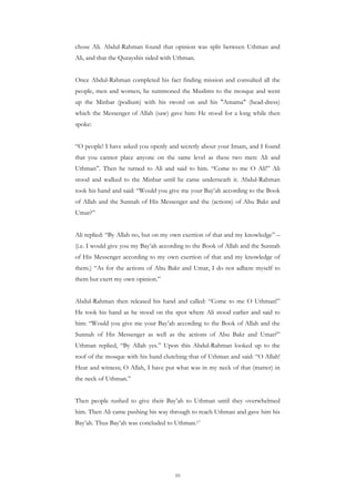 chose Ali. Abdul-Rahman found that opinion was split between Uthman and
Ali, and that the Qurayshis sided with Uthman.


Once Abdul-Rahman completed his fact finding mission and consulted all the
people, men and women, he summoned the Muslims to the mosque and went
up the Minbar (podium) with his sword on and his "Amama" (head-dress)
which the Messenger of Allah (saw) gave him: He stood for a long while then
spoke:


“O people! I have asked you openly and secretly about your Imam, and I found
that you cannot place anyone on the same level as these two men: Ali and
Uthman”. Then he turned to Ali and said to him. “Come to me O Ali!” Ali
stood and walked to the Minbar until he came underneath it. Abdul-Rahman
took his hand and said: “Would you give me your Bay’ah according to the Book
of Allah and the Sunnah of His Messenger and the (actions) of Abu Bakr and
Umar?”


Ali replied: “By Allah no, but on my own exertion of that and my knowledge” –
(i.e. I would give you my Bay’ah according to the Book of Allah and the Sunnah
of His Messenger according to my own exertion of that and my knowledge of
them.) “As for the actions of Abu Bakr and Umar, I do not adhere myself to
them but exert my own opinion.”


Abdul-Rahman then released his hand and called: “Come to me O Uthman!”
He took his hand as he stood on the spot where Ali stood earlier and said to
him: “Would you give me your Bay’ah according to the Book of Allah and the
Sunnah of His Messenger as well as the actions of Abu Bakr and Umar?”
Uthman replied, “By Allah yes.” Upon this Abdul-Rahman looked up to the
roof of the mosque with his hand clutching that of Uthman and said: “O Allah!
Hear and witness; O Allah, I have put what was in my neck of that (matter) in
the neck of Uthman.”


Then people rushed to give their Bay’ah to Uthman until they overwhelmed
him. Then Ali came pushing his way through to reach Uthman and gave him his
Bay’ah. Thus Bay’ah was concluded to Uthman.17




                                      10
 